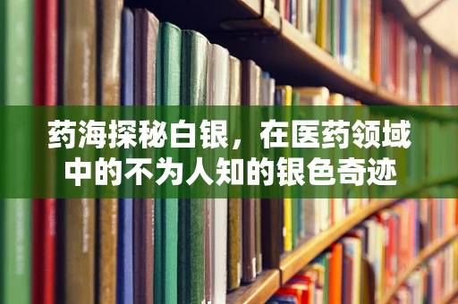药海探秘白银，在医药领域中的不为人知的银色奇迹