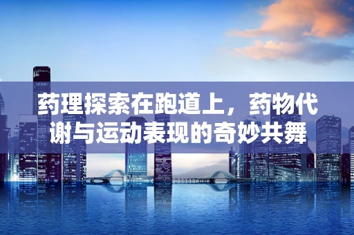 药理探索在跑道上，药物代谢与运动表现的奇妙共舞