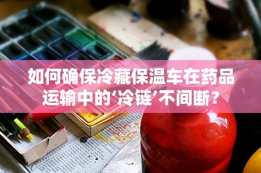 如何确保冷藏保温车在药品运输中的‘冷链’不间断？