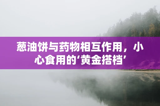 葱油饼与药物相互作用，小心食用的‘黄金搭档’