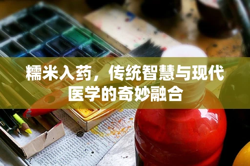 糯米入药，传统智慧与现代医学的奇妙融合