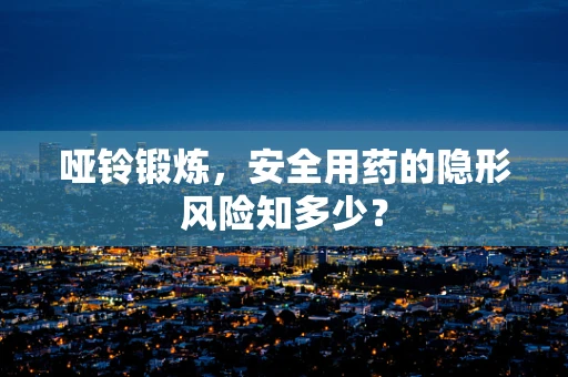 哑铃锻炼，安全用药的隐形风险知多少？