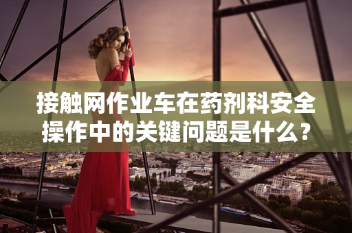 接触网作业车在药剂科安全操作中的关键问题是什么？