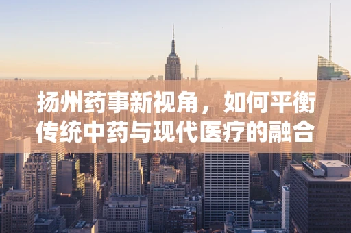 扬州药事新视角，如何平衡传统中药与现代医疗的融合？
