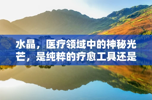 水晶，医疗领域中的神秘光芒，是纯粹的疗愈工具还是未知的挑战？