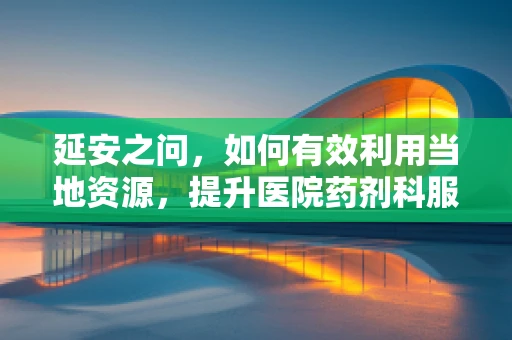 延安之问，如何有效利用当地资源，提升医院药剂科服务效能？