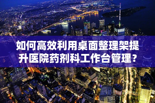 如何高效利用桌面整理架提升医院药剂科工作台管理？
