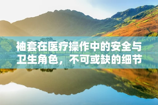 袖套在医疗操作中的安全与卫生角色，不可或缺的细节吗？