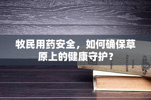 牧民用药安全，如何确保草原上的健康守护？