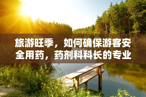 旅游旺季，如何确保游客安全用药，药剂科科长的专业视角