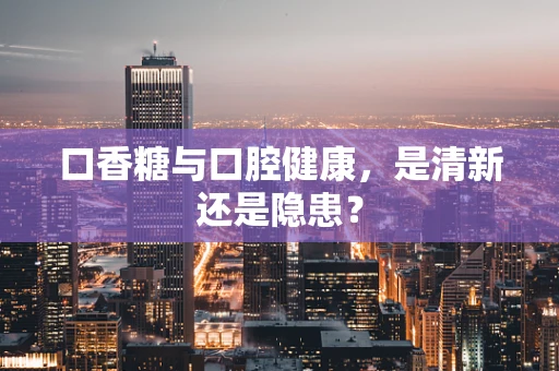 口香糖与口腔健康，是清新还是隐患？