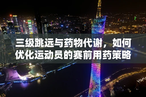 三级跳远与药物代谢，如何优化运动员的赛前用药策略？