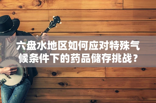 六盘水地区如何应对特殊气候条件下的药品储存挑战？