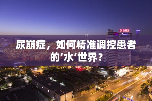 尿崩症，如何精准调控患者的‘水’世界？