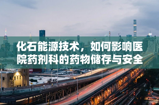 化石能源技术，如何影响医院药剂科的药物储存与安全？