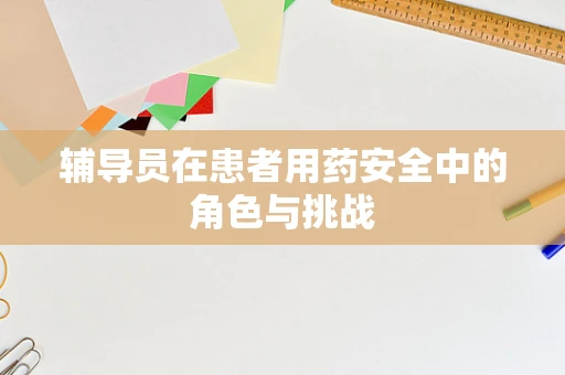 辅导员在患者用药安全中的角色与挑战