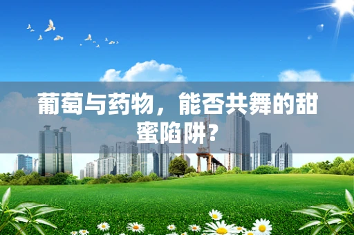 葡萄与药物，能否共舞的甜蜜陷阱？