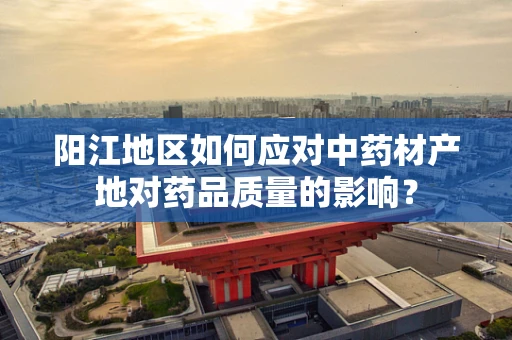 阳江地区如何应对中药材产地对药品质量的影响？