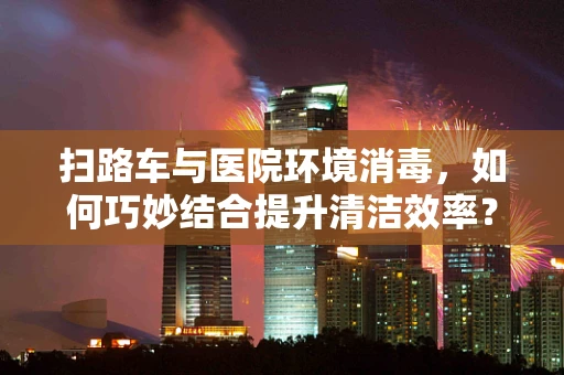 扫路车与医院环境消毒，如何巧妙结合提升清洁效率？