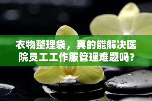 衣物整理袋，真的能解决医院员工工作服管理难题吗？