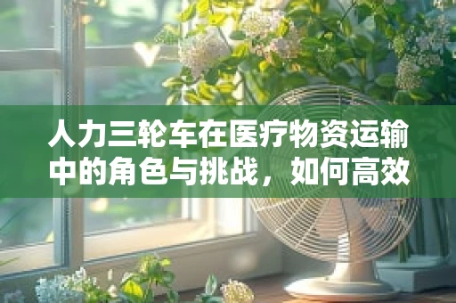 人力三轮车在医疗物资运输中的角色与挑战，如何高效利用？
