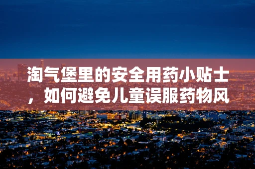 淘气堡里的安全用药小贴士，如何避免儿童误服药物风险？