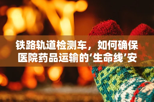铁路轨道检测车，如何确保医院药品运输的‘生命线’安全无虞？