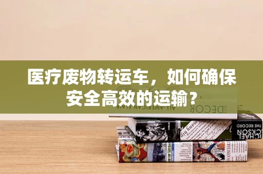 医疗废物转运车，如何确保安全高效的运输？