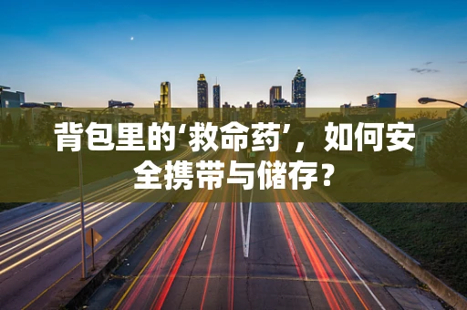 背包里的‘救命药’，如何安全携带与储存？