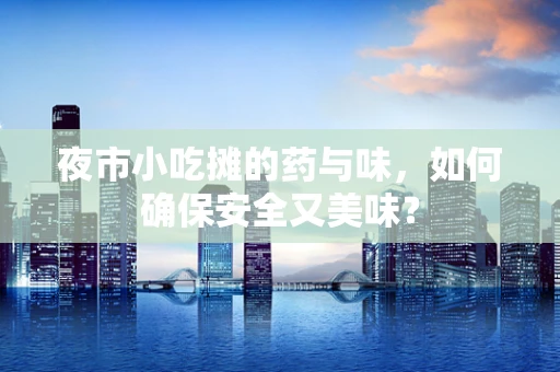 夜市小吃摊的药与味，如何确保安全又美味？