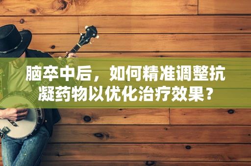 脑卒中后，如何精准调整抗凝药物以优化治疗效果？