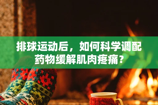 排球运动后，如何科学调配药物缓解肌肉疼痛？