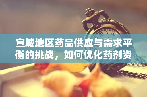 宣城地区药品供应与需求平衡的挑战，如何优化药剂资源配置？