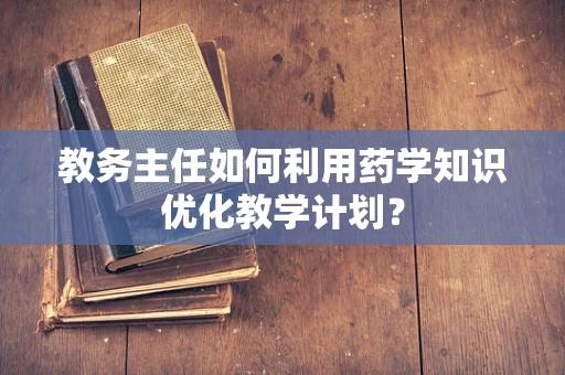 教务主任如何利用药学知识优化教学计划？