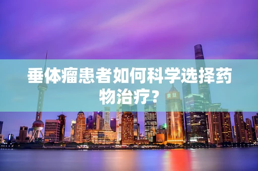 垂体瘤患者如何科学选择药物治疗？