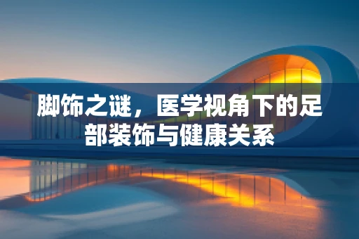 脚饰之谜，医学视角下的足部装饰与健康关系