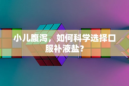 小儿腹泻，如何科学选择口服补液盐？