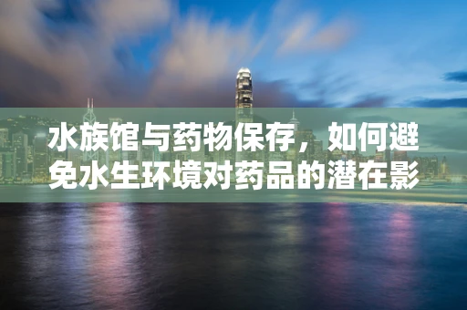 水族馆与药物保存，如何避免水生环境对药品的潜在影响？