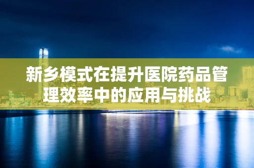 新乡模式在提升医院药品管理效率中的应用与挑战