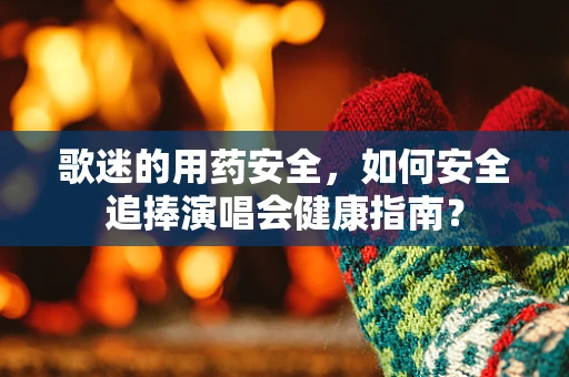 歌迷的用药安全，如何安全追捧演唱会健康指南？