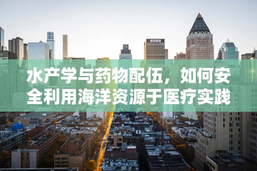 水产学与药物配伍，如何安全利用海洋资源于医疗实践？