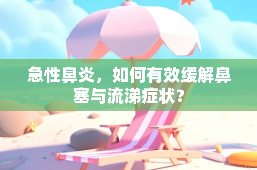 急性鼻炎，如何有效缓解鼻塞与流涕症状？