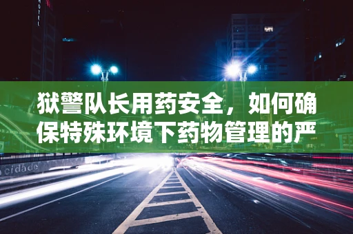 狱警队长用药安全，如何确保特殊环境下药物管理的严谨性？