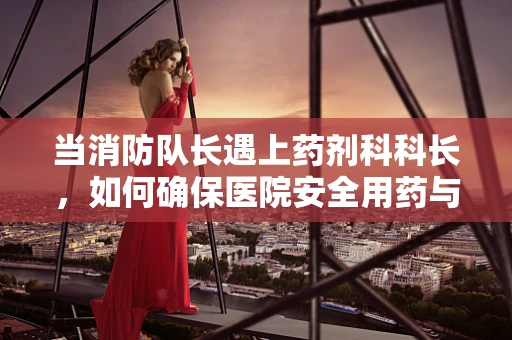 当消防队长遇上药剂科科长，如何确保医院安全用药与消防并重？