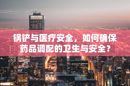 锅铲与医疗安全，如何确保药品调配的卫生与安全？