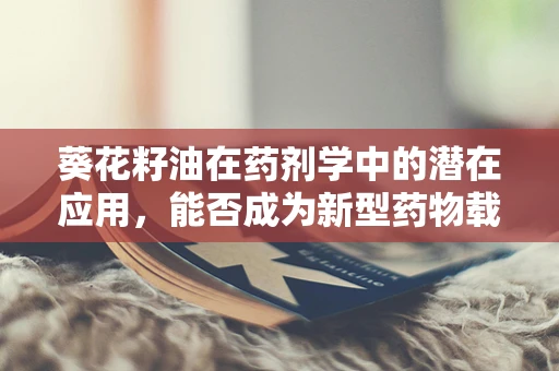 葵花籽油在药剂学中的潜在应用，能否成为新型药物载体的‘向日葵’？