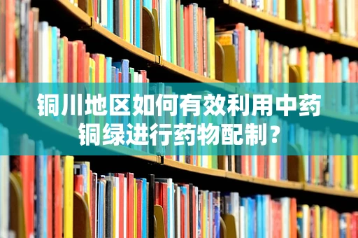 铜川地区如何有效利用中药铜绿进行药物配制？