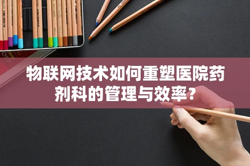 物联网技术如何重塑医院药剂科的管理与效率？