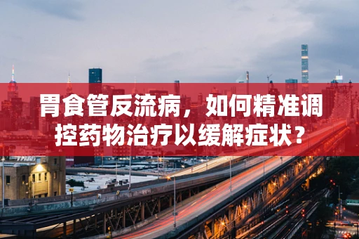 胃食管反流病，如何精准调控药物治疗以缓解症状？