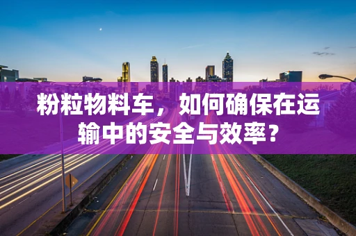 粉粒物料车，如何确保在运输中的安全与效率？